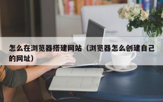 雄安新区怎么在浏览器搭建网站（浏览器怎么创建自己的网址）