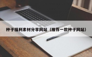 雄安新区种子福利素材分享网站（推荐一款种子网站）