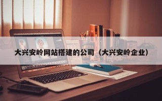 雄安新区大兴安岭网站搭建的公司（大兴安岭企业）