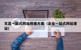 雄安新区文昌一站式网站搭建方案（企业一站式网站建设）