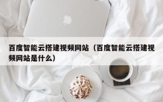 雄安新区百度智能云搭建视频网站（百度智能云搭建视频网站是什么）