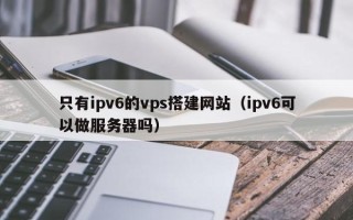雄安新区只有ipv6的vps搭建网站（ipv6可以做服务器吗）